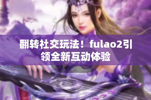 翻转社交玩法！fulao2引领全新互动体验