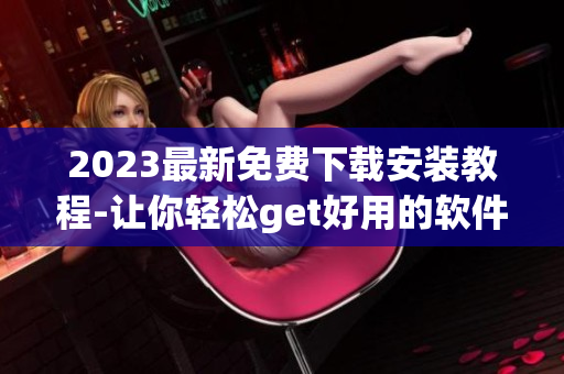 2023最新免费下载安装教程-让你轻松get好用的软件