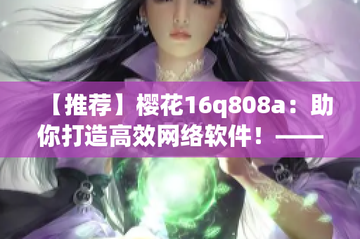 【推荐】樱花16q808a：助你打造高效网络软件！——软件编辑必读的利器