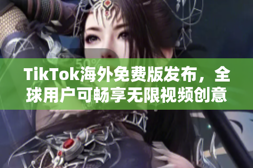 TikTok海外免费版发布，全球用户可畅享无限视频创意