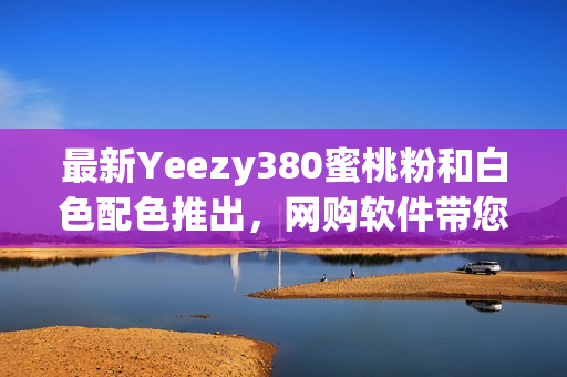 最新Yeezy380蜜桃粉和白色配色推出，网购软件带您直击首发热潮