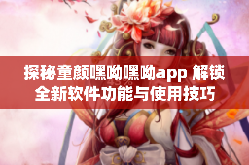 探秘童颜嘿呦嘿呦app 解锁全新软件功能与使用技巧