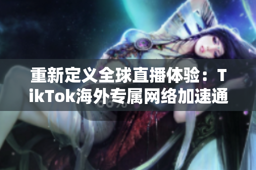 重新定义全球直播体验：TikTok海外专属网络加速通道