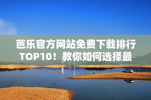 芭乐官方网站免费下载排行TOP10！教你如何选择最佳网络软件