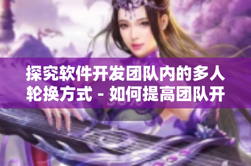 探究软件开发团队内的多人轮换方式 - 如何提高团队开发效率？