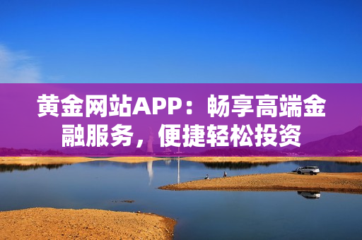 黄金网站APP：畅享高端金融服务，便捷轻松投资