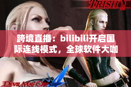 跨境直播：bilibili开启国际连线模式，全球软件大咖齐聚！