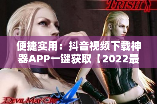 便捷实用：抖音视频下载神器APP一键获取【2022最新版】