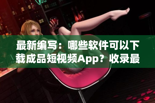 最新编写：哪些软件可以下载成品短视频App？收录最全！