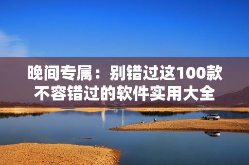 晚间专属：别错过这100款不容错过的软件实用大全