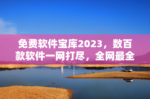 免费软件宝库2023，数百款软件一网打尽，全网最全资源共享平台