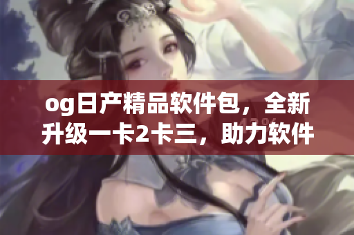 og日产精品软件包，全新升级一卡2卡三，助力软件畅行无阻