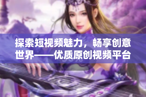 探索短视频魅力，畅享创意世界——优质原创视频平台APP汇总