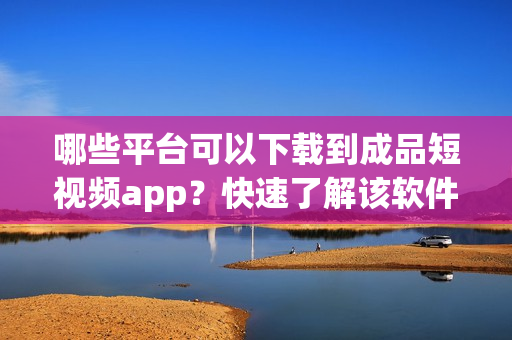 哪些平台可以下载到成品短视频app？快速了解该软件的下载途径