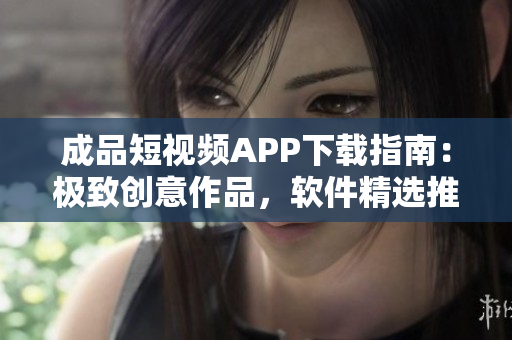 成品短视频APP下载指南：极致创意作品，软件精选推荐