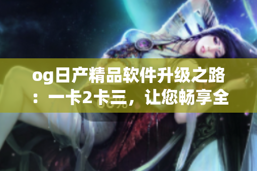 og日产精品软件升级之路：一卡2卡三，让您畅享全新体验