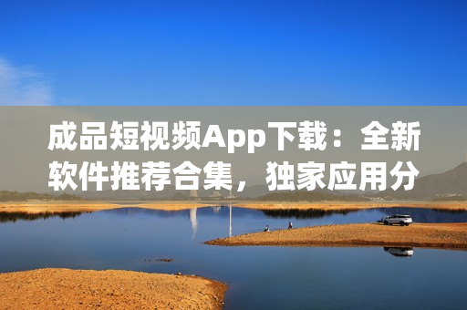 成品短视频App下载：全新软件推荐合集，独家应用分享盘点