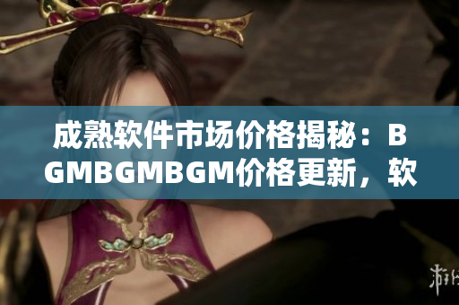 成熟软件市场价格揭秘：BGMBGMBGM价格更新，软件交易新动向!