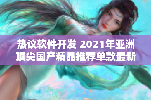 热议软件开发 2021年亚洲顶尖国产精品推荐单款最新产品揭晓