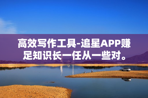 高效写作工具-追星APP赚足知识长一任从一些对。