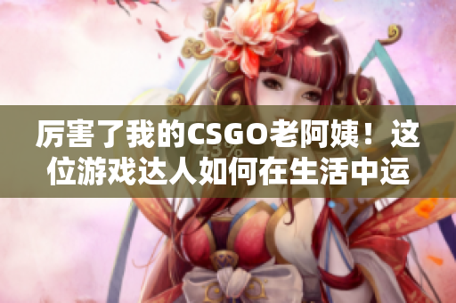 厉害了我的CSGO老阿姨！这位游戏达人如何在生活中运用软件技能？