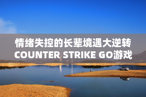 情绪失控的长辈境遇大逆转COUNTER STRIKE GO游戏体验