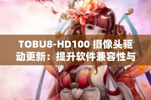 TOBU8-HD100 摄像头驱动更新：提升软件兼容性与功能稳定性