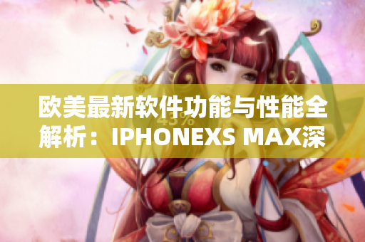 欧美最新软件功能与性能全解析：IPHONEXS MAX深度评测