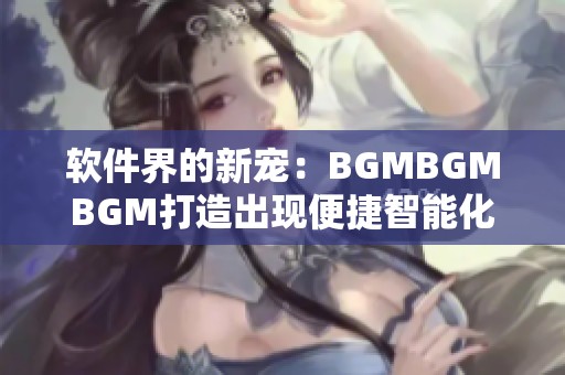 软件界的新宠：BGMBGMBGM打造出现便捷智能化，价格亲民