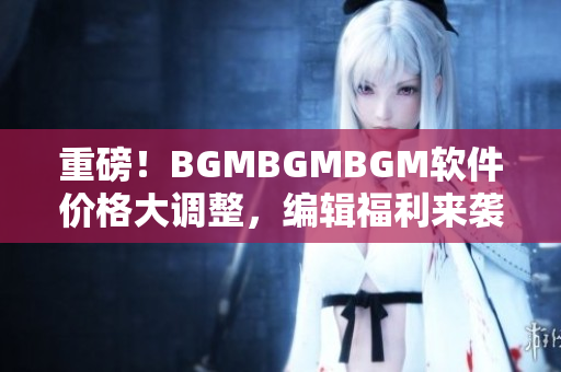 重磅！BGMBGMBGM软件价格大调整，编辑福利来袭！