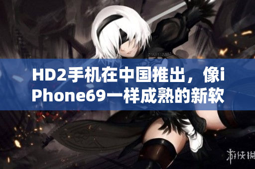 HD2手机在中国推出，像iPhone69一样成熟的新软件测评