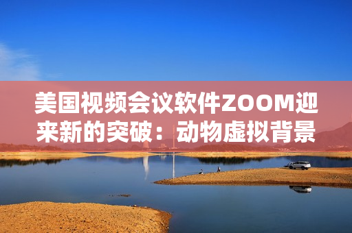 美国视频会议软件ZOOM迎来新的突破：动物虚拟背景功能最新升级