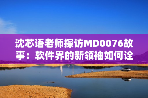 沈芯语老师探访MD0076故事：软件界的新领袖如何诠释家访的真谛