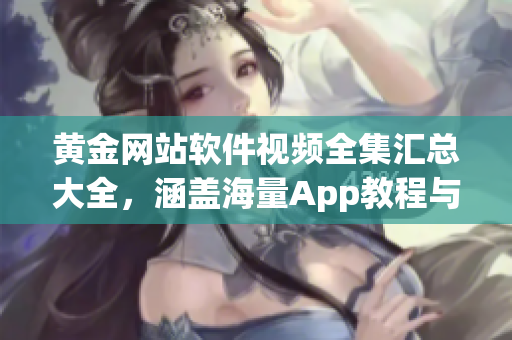 黄金网站软件视频全集汇总大全，涵盖海量App教程与技巧