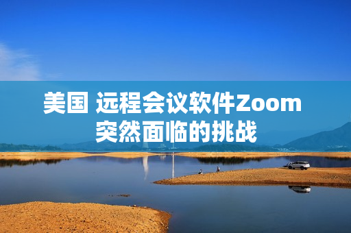 美国 远程会议软件Zoom 突然面临的挑战