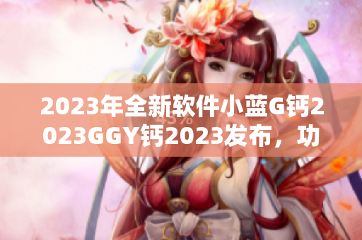 2023年全新软件小蓝G钙2023GGY钙2023发布，功能升级全新体验