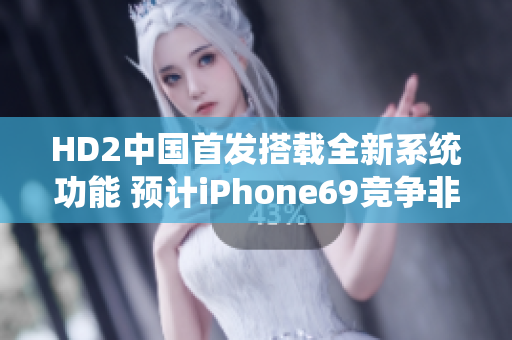 HD2中国首发搭载全新系统功能 预计iPhone69竞争非凡