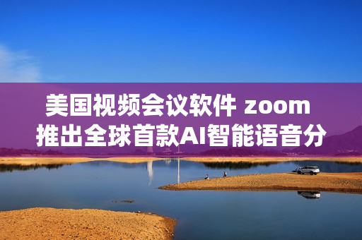 美国视频会议软件 zoom 推出全球首款AI智能语音分析系统