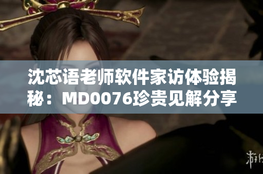 沈芯语老师软件家访体验揭秘：MD0076珍贵见解分享