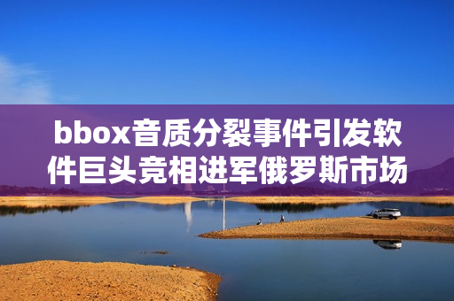 bbox音质分裂事件引发软件巨头竞相进军俄罗斯市场