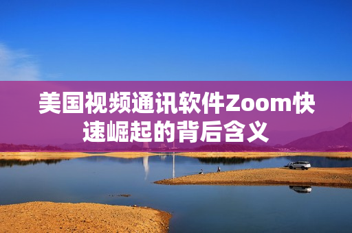 美国视频通讯软件Zoom快速崛起的背后含义