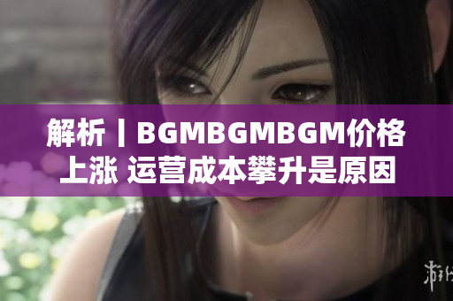 解析丨BGMBGMBGM价格上涨 运营成本攀升是原因