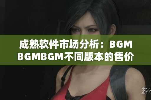 成熟软件市场分析：BGMBGMBGM不同版本的售价对比及推荐