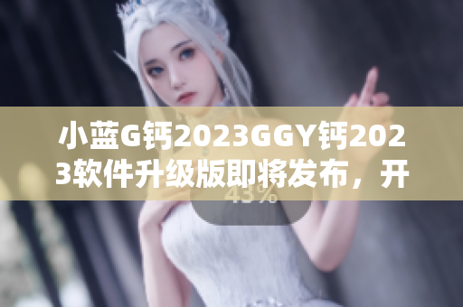 小蓝G钙2023GGY钙2023软件升级版即将发布，开启全新软件体验