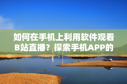 如何在手机上利用软件观看B站直播？探索手机APP的魅影功能