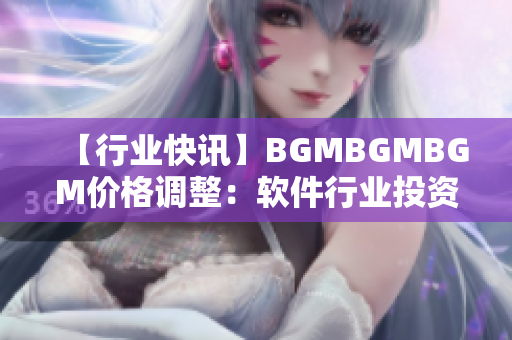 【行业快讯】BGMBGMBGM价格调整：软件行业投资者关注焦点