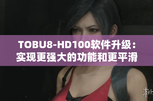 TOBU8-HD100软件升级：实现更强大的功能和更平滑的体验