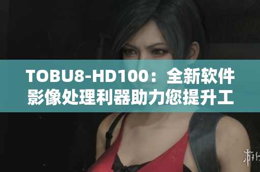 TOBU8-HD100：全新软件影像处理利器助力您提升工作效率