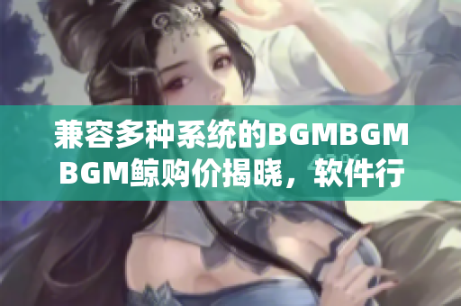 兼容多种系统的BGMBGMBGM鲸购价揭晓，软件行业必看！