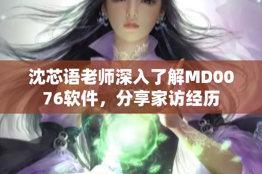 沈芯语老师深入了解MD0076软件，分享家访经历